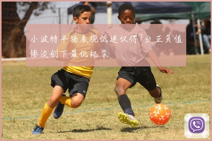 小波特半场表现低迷仅得7分正负值惨淡创下最低纪录