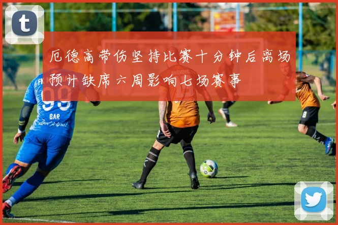 厄德高带伤坚持比赛十分钟后离场预计缺席六周影响七场赛事