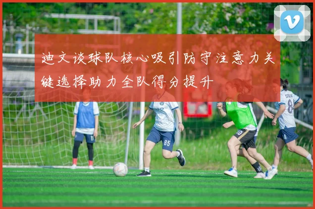迪文谈球队核心吸引防守注意力关键选择助力全队得分提升