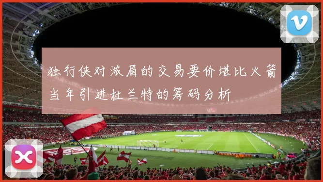独行侠对浓眉的交易要价堪比火箭当年引进杜兰特的筹码分析
