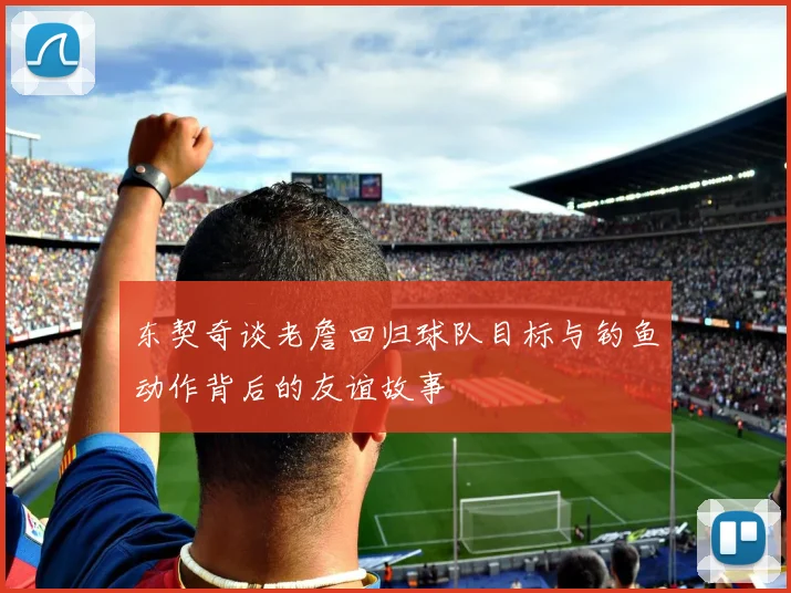 东契奇谈老詹回归球队目标与钓鱼动作背后的友谊故事