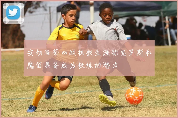 安切洛蒂回顾执教生涯称克罗斯和魔笛具备成为教练的潜力