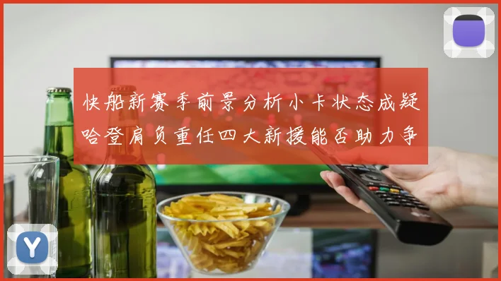 快船新赛季前景分析小卡状态成疑哈登肩负重任四大新援能否助力争冠