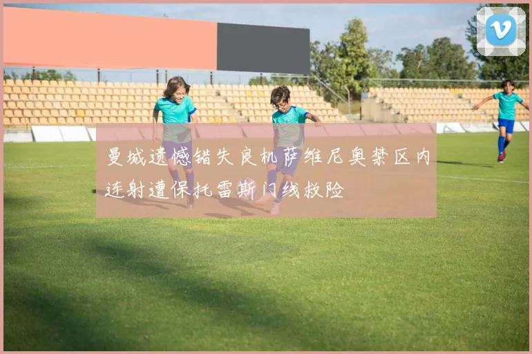 曼城遗憾错失良机萨维尼奥禁区内连射遭保托雷斯门线救险