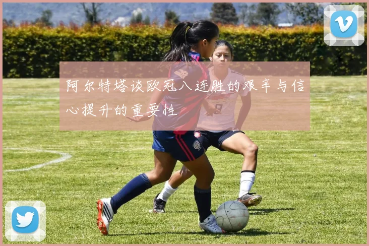 阿尔特塔谈欧冠八连胜的艰辛与信心提升的重要性