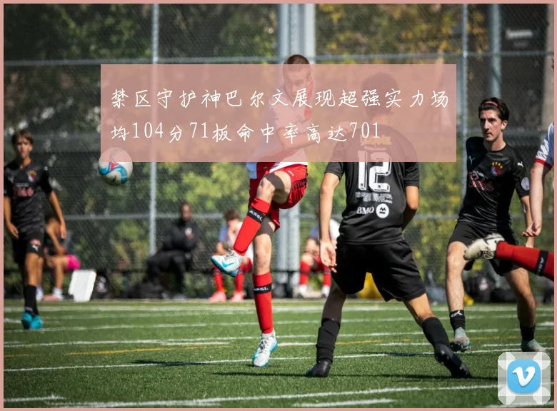 禁区守护神巴尔文展现超强实力场均104分71板命中率高达701