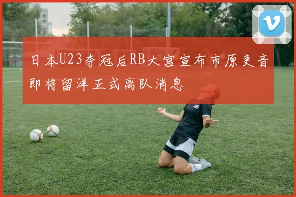 日本U23夺冠后RB大宫宣布市原吏音即将留洋正式离队消息