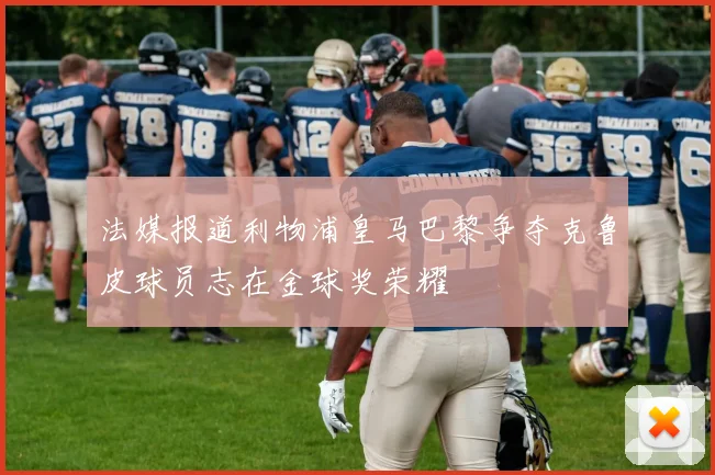 法媒报道利物浦皇马巴黎争夺克鲁皮球员志在金球奖荣耀