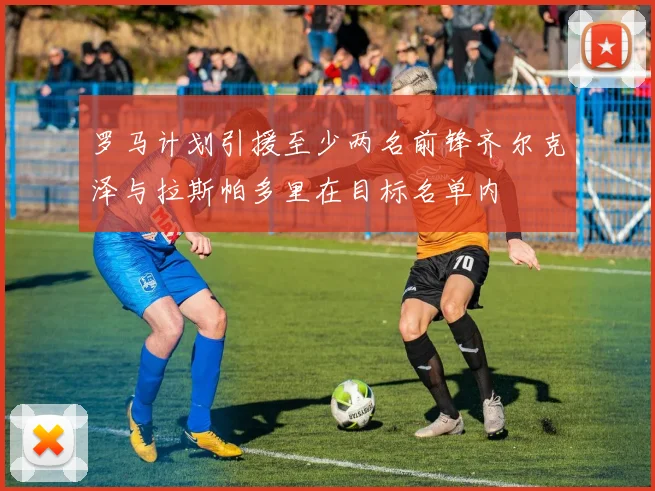 罗马计划引援至少两名前锋齐尔克泽与拉斯帕多里在目标名单内