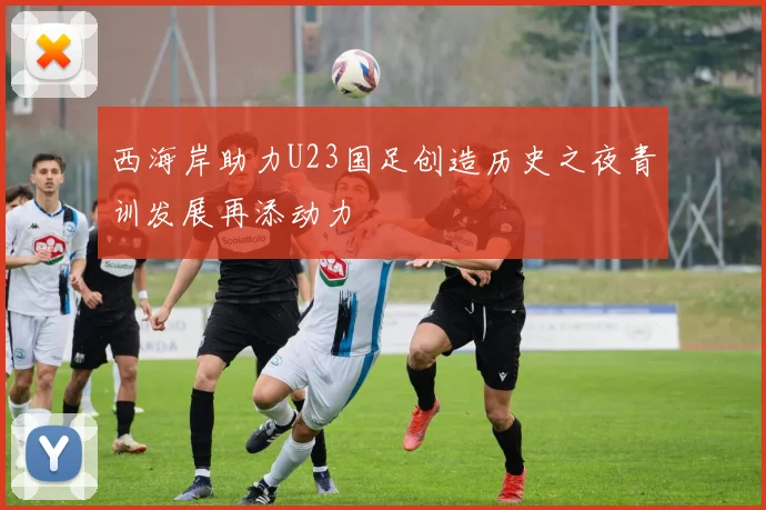 西海岸助力U23国足创造历史之夜青训发展再添动力
