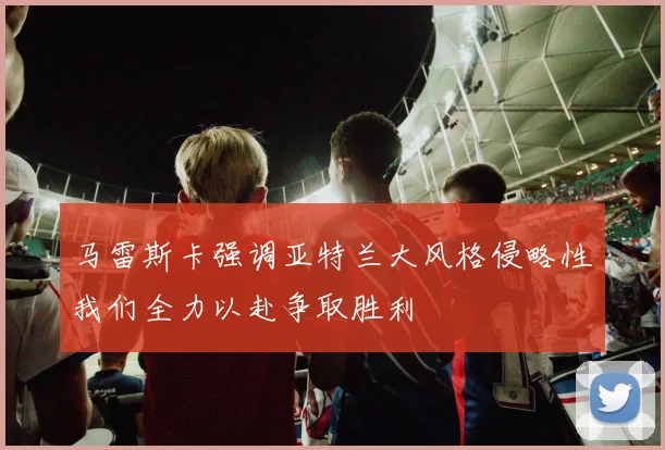马雷斯卡强调亚特兰大风格侵略性我们全力以赴争取胜利