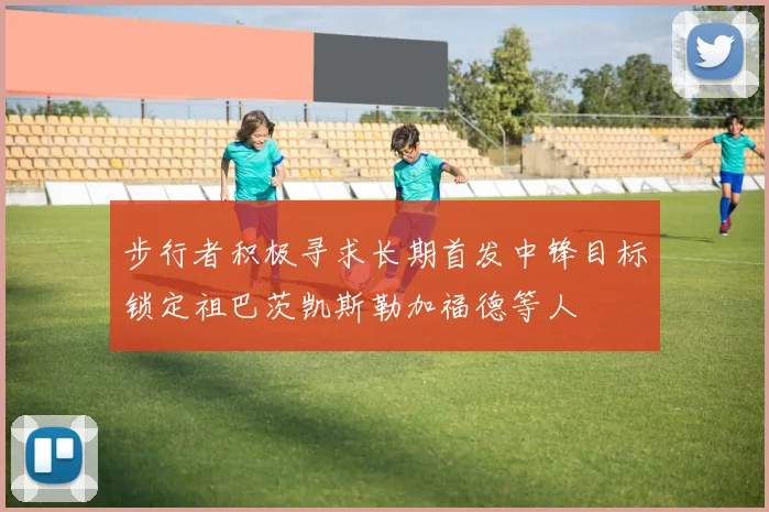 步行者积极寻求长期首发中锋目标锁定祖巴茨凯斯勒加福德等人
